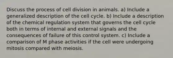 Discuss the process of cell division in animals. a) Include a generalized description of the cell cycle. b) Include a description of the chemical regulation system that governs the cell cycle both in terms of internal and external signals and the consequences of failure of this control system. c) Include a comparison of M phase activities if the cell were undergoing mitosis compared with meiosis.