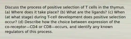 Discuss the process of positive selection of T cells in the thymus. (a) Where does it take place? (b) What are the ligands? (c) When (at what stage) during T-cell development does positive selection occur? (d) Describe how the choice between expression of the co-receptor—CD4 or CD8—occurs, and identify any known regulators of this process.