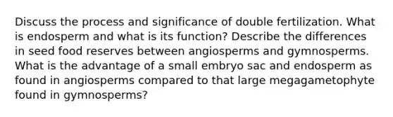 Discuss the process and significance of double fertilization. What is endosperm and what is its function? Describe the differences in seed food reserves between angiosperms and gymnosperms. What is the advantage of a small embryo sac and endosperm as found in angiosperms compared to that large megagametophyte found in gymnosperms?