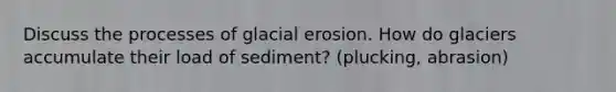 Discuss the processes of <a href='https://www.questionai.com/knowledge/k7UPwLstdY-glacial-erosion' class='anchor-knowledge'>glacial erosion</a>. How do glaciers accumulate their load of sediment? (plucking, abrasion)