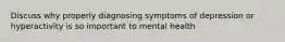 Discuss why properly diagnosing symptoms of depression or hyperactivity is so important to mental health