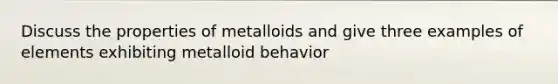 Discuss the properties of metalloids and give three examples of elements exhibiting metalloid behavior