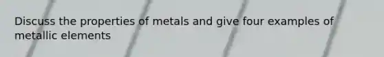 Discuss the properties of metals and give four examples of metallic elements