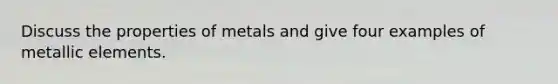 Discuss the properties of metals and give four examples of metallic elements.