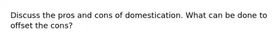 Discuss the pros and cons of domestication. What can be done to offset the cons?