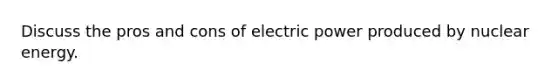 Discuss the pros and cons of electric power produced by nuclear energy.