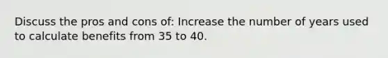 Discuss the pros and cons of: Increase the number of years used to calculate benefits from 35 to 40.