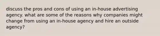 discuss the pros and cons of using an in-house advertising agency. what are some of the reasons why companies might change from using an in-house agency and hire an outside agency?