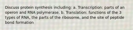 Discuss protein synthesis including: a. Transcription: parts of an operon and RNA polymerase. b. Translation: functions of the 3 types of RNA, the parts of the ribosome, and the site of peptide bond formation