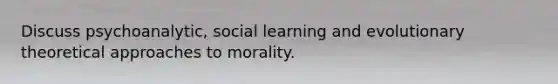 Discuss psychoanalytic, social learning and evolutionary theoretical approaches to morality.