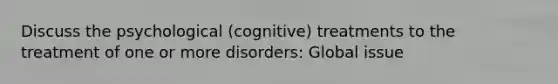 Discuss the psychological (cognitive) treatments to the treatment of one or more disorders: Global issue