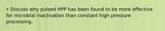 • Discuss why pulsed HPP has been found to be more effective for microbial inactivation than constant high pressure processing.