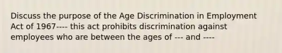 Discuss the purpose of the Age Discrimination in Employment Act of 1967---- this act prohibits discrimination against employees who are between the ages of --- and ----