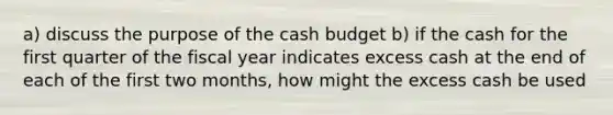 a) discuss the purpose of the <a href='https://www.questionai.com/knowledge/k5eyRVQLz3-cash-budget' class='anchor-knowledge'>cash budget</a> b) if the cash for the first quarter of the fiscal year indicates excess cash at the end of each of the first two months, how might the excess cash be used