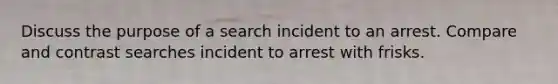 Discuss the purpose of a search incident to an arrest. Compare and contrast searches incident to arrest with frisks.