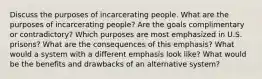 Discuss the purposes of incarcerating people. What are the purposes of incarcerating people? Are the goals complimentary or contradictory? Which purposes are most emphasized in U.S. prisons? What are the consequences of this emphasis? What would a system with a different emphasis look like? What would be the benefits and drawbacks of an alternative system?