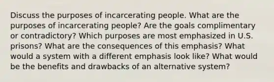 Discuss the purposes of incarcerating people. What are the purposes of incarcerating people? Are the goals complimentary or contradictory? Which purposes are most emphasized in U.S. prisons? What are the consequences of this emphasis? What would a system with a different emphasis look like? What would be the benefits and drawbacks of an alternative system?