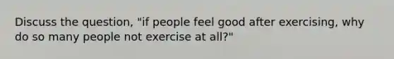 Discuss the question, "if people feel good after exercising, why do so many people not exercise at all?"