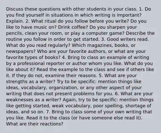 Discuss these questions with other students in your class. 1. Do you find yourself in situations in which writing is important? Explain. 2. What ritual do you follow before you write? Do you like to have music on? Drink coffee? Do you sharpen your pencils, clean your room, or play a computer game? Describe the routine you follow in order to get started. 3. Good writers read. What do you read regularly? Which magazines, books, or newspapers? Who are your favorite authors, or what are your favorite types of books? 4. Bring to class an example of writing by a professional reporter or author whom you like. What do you like about it? Read the example to the class and see if others like it. If they do not, examine their reasons. 5. What are your strengths as a writer? Try to be specific: mention things like ideas, vocabulary, organization, or any other aspect of your writing that does not present problems for you. 6. What are your weaknesses as a writer? Again, try to be specific: mention things like getting started, weak vocabulary, poor spelling, shortage of ideas, and so on. 7. Bring to class some of your own writing that you like. Read it to the class (or have someone else read it). What are their reactions?