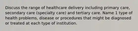 Discuss the range of healthcare delivery including primary care, secondary care (specialty care) and tertiary care. Name 1 type of health problems, disease or procedures that might be diagnosed or treated at each type of institution.