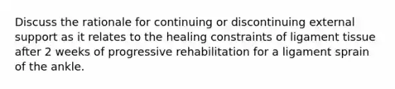 Discuss the rationale for continuing or discontinuing external support as it relates to the healing constraints of ligament tissue after 2 weeks of progressive rehabilitation for a ligament sprain of the ankle.