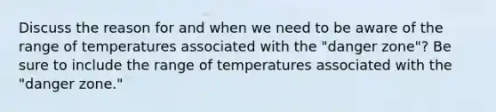 Discuss the reason for and when we need to be aware of the range of temperatures associated with the "danger zone"? Be sure to include the range of temperatures associated with the "danger zone."