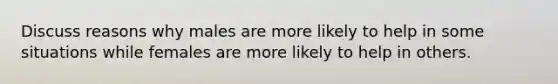 Discuss reasons why males are more likely to help in some situations while females are more likely to help in others.