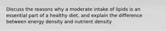 Discuss the reasons why a moderate intake of lipids is an essential part of a healthy diet, and explain the difference between energy density and nutrient density