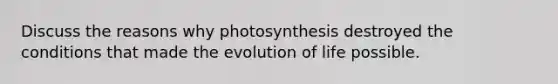 Discuss the reasons why photosynthesis destroyed the conditions that made the evolution of life possible.