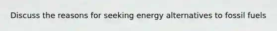 Discuss the reasons for seeking energy alternatives to fossil fuels