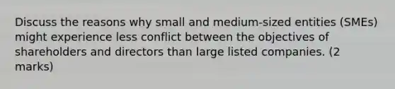 Discuss the reasons why small and medium-sized entities (SMEs) might experience less conflict between the objectives of shareholders and directors than large listed companies. (2 marks)