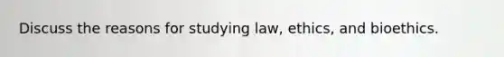 Discuss the reasons for studying law, ethics, and bioethics.