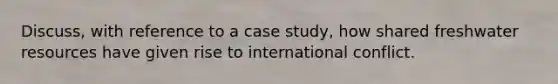 Discuss, with reference to a case study, how shared freshwater resources have given rise to international conflict.