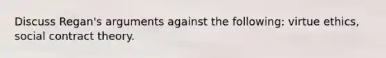 Discuss Regan's arguments against the following: virtue ethics, social <a href='https://www.questionai.com/knowledge/k1Hjfnd7Qp-contract-theory' class='anchor-knowledge'>contract theory</a>.