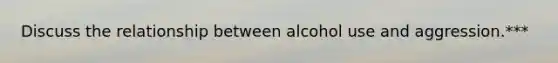 Discuss the relationship between alcohol use and aggression.***