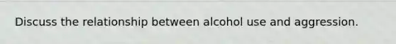 Discuss the relationship between alcohol use and aggression.