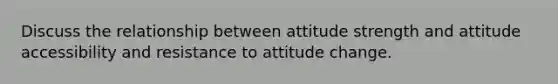 Discuss the relationship between attitude strength and attitude accessibility and resistance to attitude change.