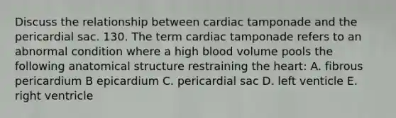 Discuss the relationship between cardiac tamponade and the pericardial sac. 130. The term cardiac tamponade refers to an abnormal condition where a high blood volume pools the following anatomical structure restraining the heart: A. fibrous pericardium B epicardium C. pericardial sac D. left venticle E. right ventricle