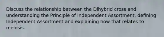 Discuss the relationship between the Dihybrid cross and understanding the Principle of Independent Assortment, defining Independent Assortment and explaining how that relates to meiosis.