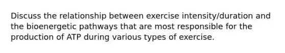 Discuss the relationship between exercise intensity/duration and the bioenergetic pathways that are most responsible for the production of ATP during various types of exercise.