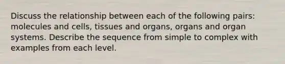 Discuss the relationship between each of the following pairs: molecules and cells, tissues and organs, organs and organ systems. Describe the sequence from simple to complex with examples from each level.