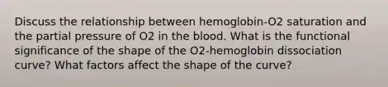 Discuss the relationship between hemoglobin-O2 saturation and the partial pressure of O2 in the blood. What is the functional significance of the shape of the O2-hemoglobin dissociation curve? What factors affect the shape of the curve?