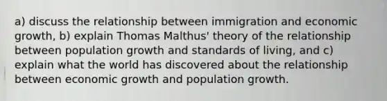 a) discuss the relationship between immigration and economic growth, b) explain Thomas Malthus' theory of the relationship between population growth and standards of living, and c) explain what the world has discovered about the relationship between economic growth and population growth.