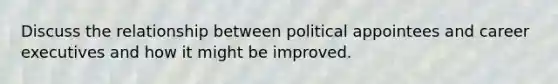 Discuss the relationship between political appointees and career executives and how it might be improved.