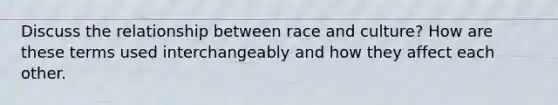 Discuss the relationship between race and culture? How are these terms used interchangeably and how they affect each other.