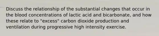 Discuss the relationship of the substantial changes that occur in the blood concentrations of lactic acid and bicarbonate, and how these relate to "excess" carbon dioxide production and ventilation during progressive high intensity exercise.