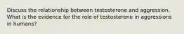 Discuss the relationship between testosterone and aggression. What is the evidence for the role of testosterone in aggressions in humans?