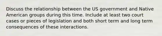 Discuss the relationship between the US government and Native American groups during this time. Include at least two court cases or pieces of legislation and both short term and long term consequences of these interactions.