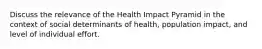 Discuss the relevance of the Health Impact Pyramid in the context of social determinants of health, population impact, and level of individual effort.