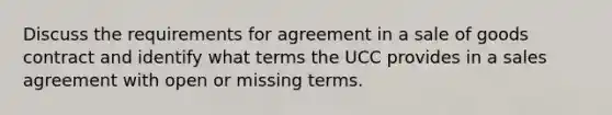 Discuss the requirements for agreement in a sale of goods contract and identify what terms the UCC provides in a sales agreement with open or missing terms.